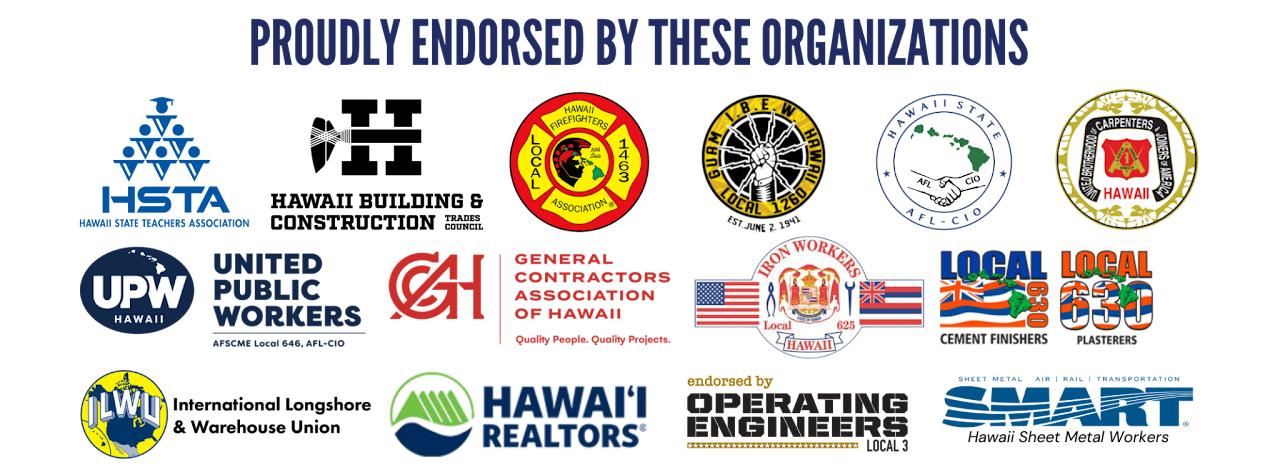Endorsements: Hawaii State Teachers Association, Hawaii Firefighters Association Local 1463, IBEW Local 1260, Hawaii State AFL-CIO, Hawaii Carpenters Union, United Public Workers, General Contractors Association of Hawaii, Iron Workers Local 625, UA Local 675, Local 630, ILWU, Hawaii Realtors, Operating Engineers Local 3, and SMART.
